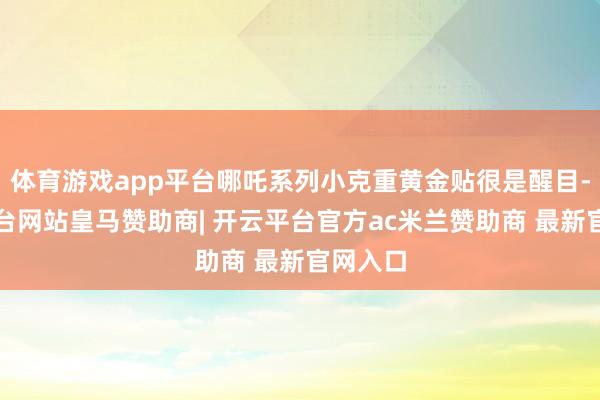体育游戏app平台哪吒系列小克重黄金贴很是醒目-开云平台网站皇马赞助商| 开云平台官方ac米兰赞助商 最新官网入口
