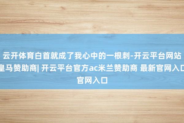 云开体育白首就成了我心中的一根刺-开云平台网站皇马赞助商| 开云平台官方ac米兰赞助商 最新官网入口