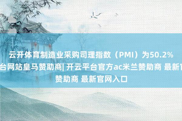 云开体育制造业采购司理指数（PMI）为50.2%-开云平台网站皇马赞助商| 开云平台官方ac米兰赞助商 最新官网入口
