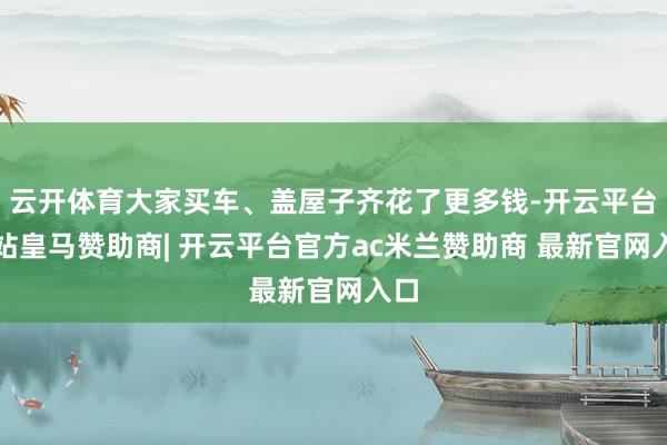 云开体育大家买车、盖屋子齐花了更多钱-开云平台网站皇马赞助商| 开云平台官方ac米兰赞助商 最新官网入口