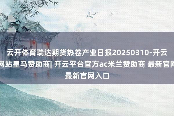 云开体育瑞达期货热卷产业日报20250310-开云平台网站皇马赞助商| 开云平台官方ac米兰赞助商 最新官网入口