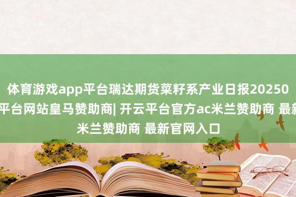 体育游戏app平台瑞达期货菜籽系产业日报20250310-开云平台网站皇马赞助商| 开云平台官方ac米兰赞助商 最新官网入口
