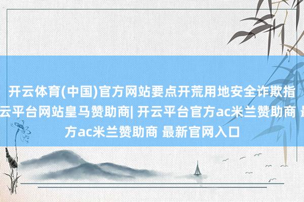 开云体育(中国)官方网站要点开荒用地安全诈欺指引悟保持-开云平台网站皇马赞助商| 开云平台官方ac米兰赞助商 最新官网入口