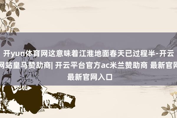 开yun体育网这意味着江淮地面春天已过程半-开云平台网站皇马赞助商| 开云平台官方ac米兰赞助商 最新官网入口