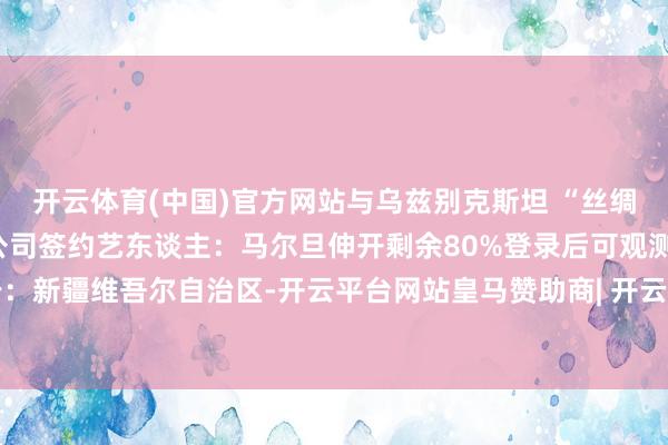 开云体育(中国)官方网站与乌兹别克斯坦 “丝绸之路好声息”文化传播公司签约艺东谈主：马尔旦伸开剩余80%登录后可观测全文 发布于：新疆维吾尔自治区-开云平台网站皇马赞助商| 开云平台官方ac米兰赞助商 最新官网入口