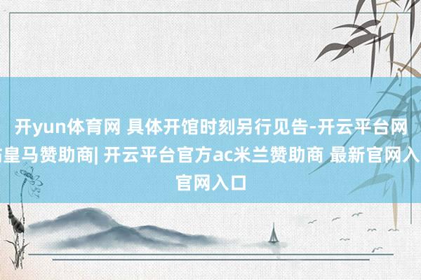 开yun体育网 具体开馆时刻另行见告-开云平台网站皇马赞助商| 开云平台官方ac米兰赞助商 最新官网入口