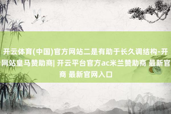 开云体育(中国)官方网站二是有助于长久调结构-开云平台网站皇马赞助商| 开云平台官方ac米兰赞助商 最新官网入口