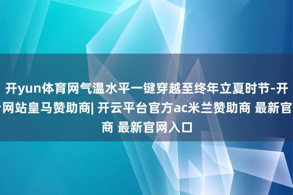 开yun体育网气温水平一键穿越至终年立夏时节-开云平台网站皇马赞助商| 开云平台官方ac米兰赞助商 最新官网入口