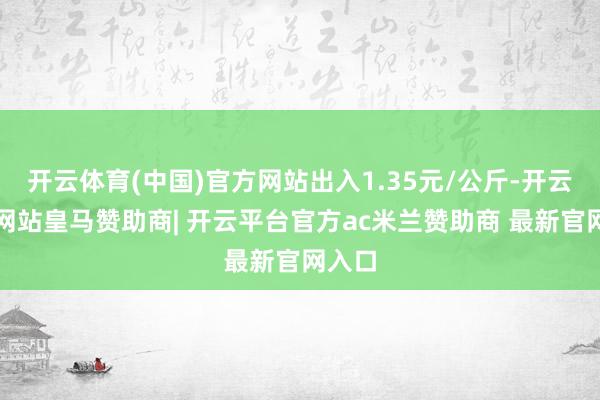 开云体育(中国)官方网站出入1.35元/公斤-开云平台网站皇马赞助商| 开云平台官方ac米兰赞助商 最新官网入口