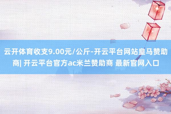 云开体育收支9.00元/公斤-开云平台网站皇马赞助商| 开云平台官方ac米兰赞助商 最新官网入口