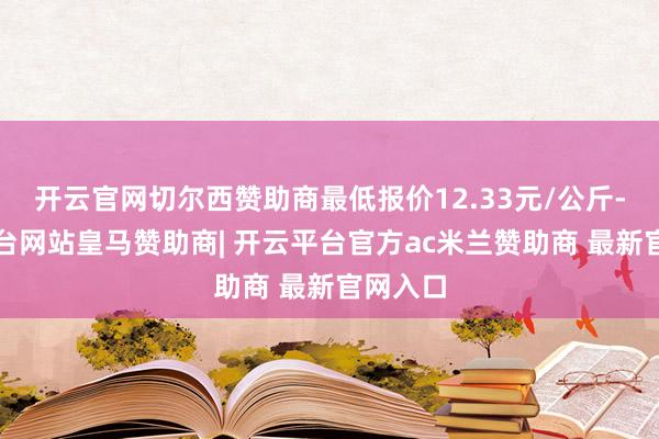 开云官网切尔西赞助商最低报价12.33元/公斤-开云平台网站皇马赞助商| 开云平台官方ac米兰赞助商 最新官网入口