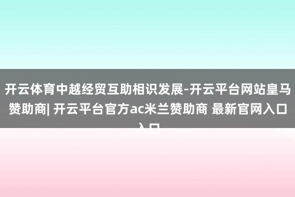 开云体育中越经贸互助相识发展-开云平台网站皇马赞助商| 开云平台官方ac米兰赞助商 最新官网入口