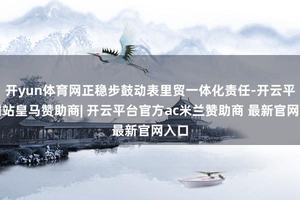 开yun体育网正稳步鼓动表里贸一体化责任-开云平台网站皇马赞助商| 开云平台官方ac米兰赞助商 最新官网入口