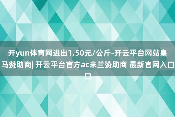 开yun体育网进出1.50元/公斤-开云平台网站皇马赞助商| 开云平台官方ac米兰赞助商 最新官网入口