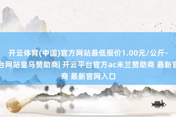 开云体育(中国)官方网站最低报价1.00元/公斤-开云平台网站皇马赞助商| 开云平台官方ac米兰赞助商 最新官网入口