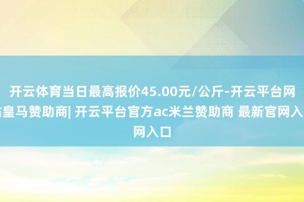 开云体育当日最高报价45.00元/公斤-开云平台网站皇马赞助商| 开云平台官方ac米兰赞助商 最新官网入口