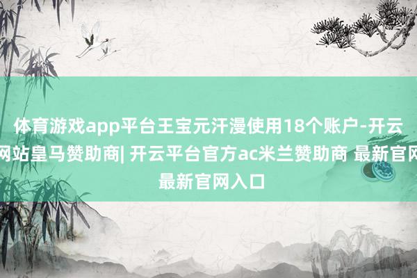 体育游戏app平台王宝元汗漫使用18个账户-开云平台网站皇马赞助商| 开云平台官方ac米兰赞助商 最新官网入口