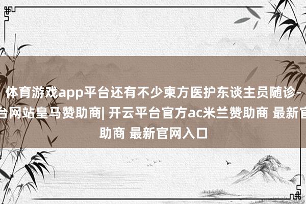 体育游戏app平台还有不少柬方医护东谈主员随诊-开云平台网站皇马赞助商| 开云平台官方ac米兰赞助商 最新官网入口