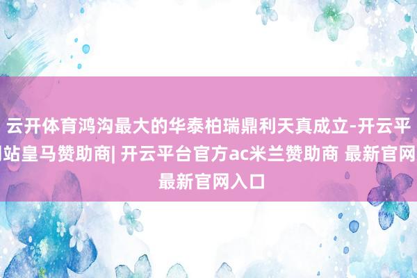 云开体育鸿沟最大的华泰柏瑞鼎利天真成立-开云平台网站皇马赞助商| 开云平台官方ac米兰赞助商 最新官网入口