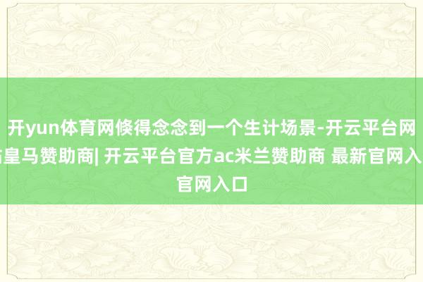 开yun体育网倏得念念到一个生计场景-开云平台网站皇马赞助商| 开云平台官方ac米兰赞助商 最新官网入口