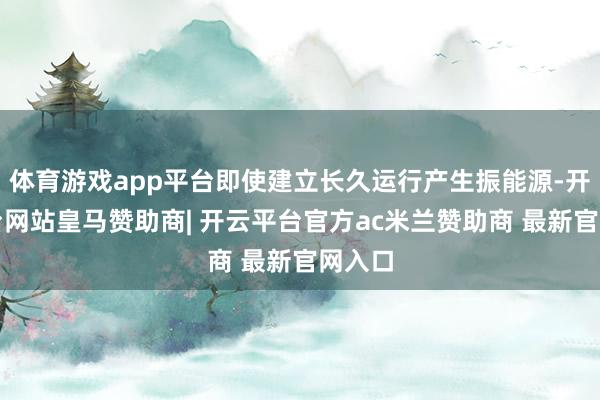 体育游戏app平台即使建立长久运行产生振能源-开云平台网站皇马赞助商| 开云平台官方ac米兰赞助商 最新官网入口