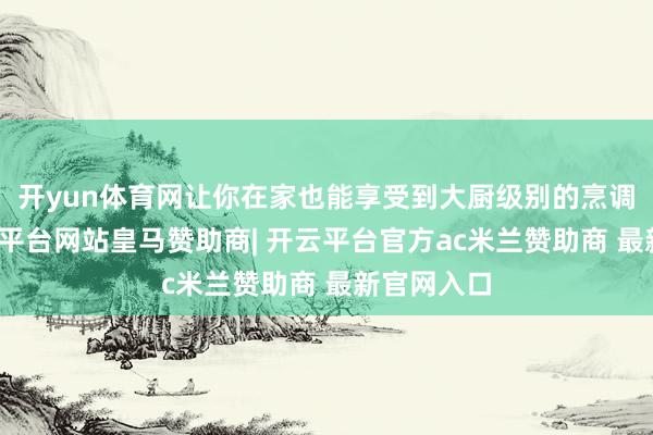 开yun体育网让你在家也能享受到大厨级别的烹调艺术-开云平台网站皇马赞助商| 开云平台官方ac米兰赞助商 最新官网入口