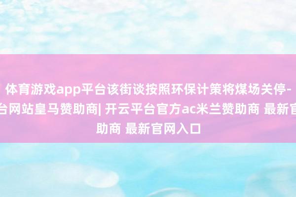体育游戏app平台该街谈按照环保计策将煤场关停-开云平台网站皇马赞助商| 开云平台官方ac米兰赞助商 最新官网入口