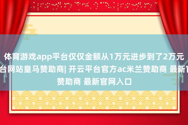 体育游戏app平台仅仅金额从1万元进步到了2万元-开云平台网站皇马赞助商| 开云平台官方ac米兰赞助商 最新官网入口
