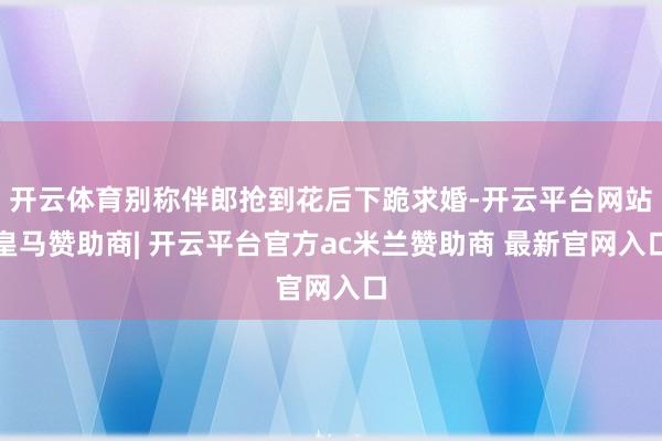 开云体育别称伴郎抢到花后下跪求婚-开云平台网站皇马赞助商| 开云平台官方ac米兰赞助商 最新官网入口