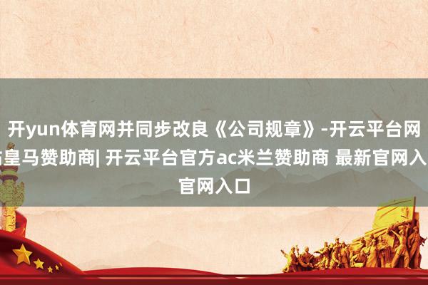 开yun体育网并同步改良《公司规章》-开云平台网站皇马赞助商| 开云平台官方ac米兰赞助商 最新官网入口