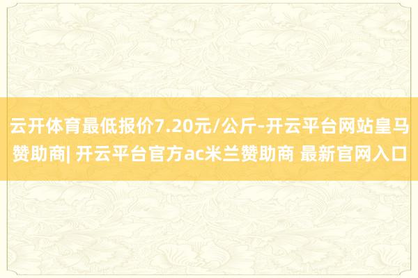 云开体育最低报价7.20元/公斤-开云平台网站皇马赞助商| 开云平台官方ac米兰赞助商 最新官网入口
