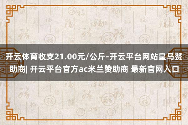 开云体育收支21.00元/公斤-开云平台网站皇马赞助商| 开云平台官方ac米兰赞助商 最新官网入口
