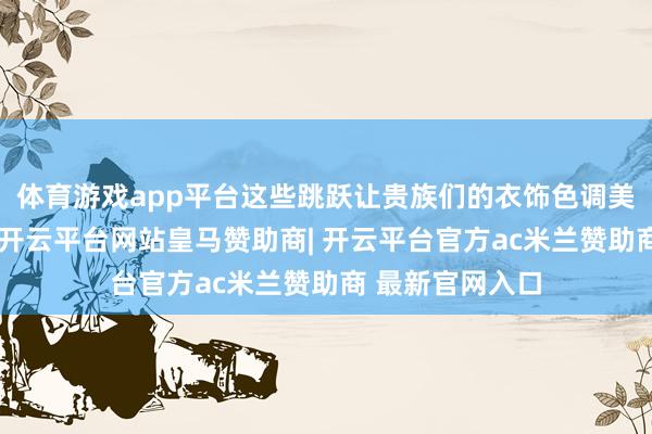 体育游戏app平台这些跳跃让贵族们的衣饰色调美丽又华好意思-开云平台网站皇马赞助商| 开云平台官方ac米兰赞助商 最新官网入口