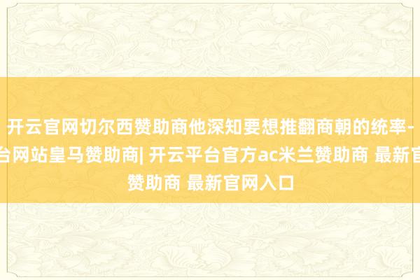 开云官网切尔西赞助商他深知要想推翻商朝的统率-开云平台网站皇马赞助商| 开云平台官方ac米兰赞助商 最新官网入口