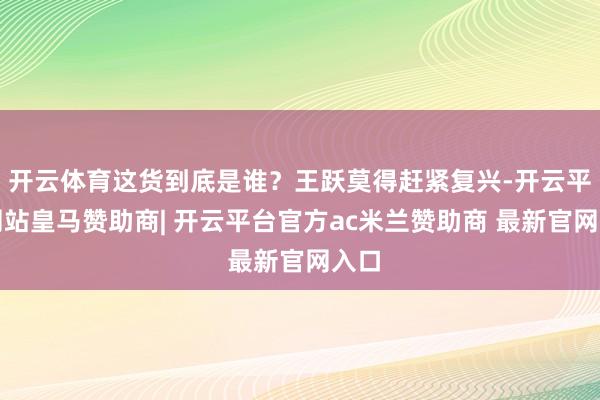 开云体育这货到底是谁？王跃莫得赶紧复兴-开云平台网站皇马赞助商| 开云平台官方ac米兰赞助商 最新官网入口
