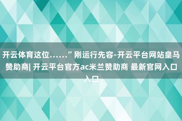 开云体育这位……”刚运行先容-开云平台网站皇马赞助商| 开云平台官方ac米兰赞助商 最新官网入口