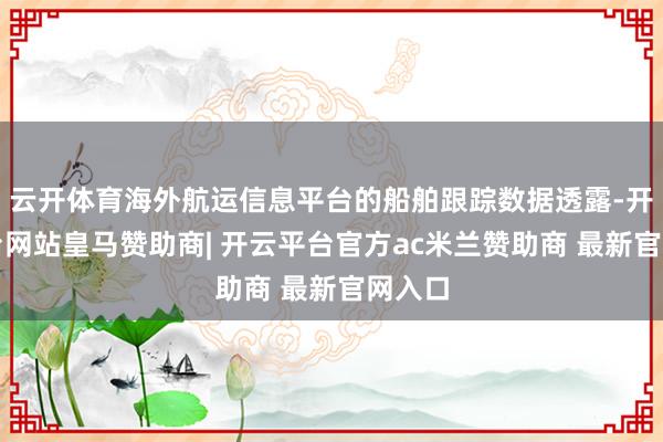云开体育海外航运信息平台的船舶跟踪数据透露-开云平台网站皇马赞助商| 开云平台官方ac米兰赞助商 最新官网入口
