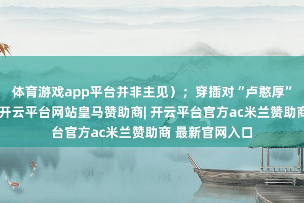 体育游戏app平台并非主见）；穿插对“卢憨厚”不雅点的评析-开云平台网站皇马赞助商| 开云平台官方ac米兰赞助商 最新官网入口