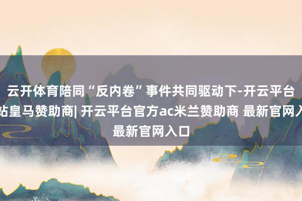 云开体育陪同“反内卷”事件共同驱动下-开云平台网站皇马赞助商| 开云平台官方ac米兰赞助商 最新官网入口