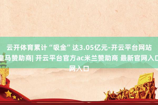 云开体育累计“吸金”达3.05亿元-开云平台网站皇马赞助商| 开云平台官方ac米兰赞助商 最新官网入口