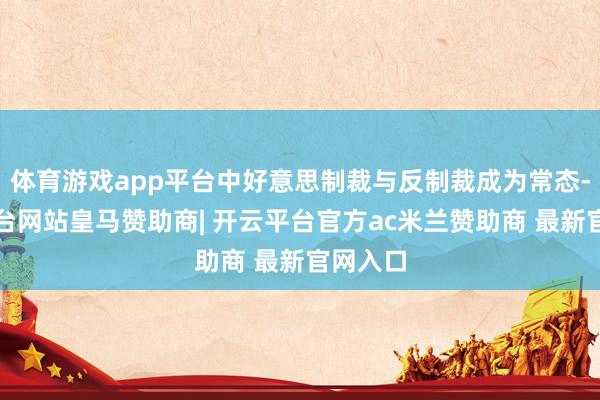 体育游戏app平台中好意思制裁与反制裁成为常态-开云平台网站皇马赞助商| 开云平台官方ac米兰赞助商 最新官网入口