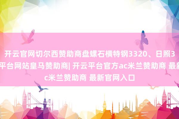 开云官网切尔西赞助商盘螺石横特钢3320、日照3280-开云平台网站皇马赞助商| 开云平台官方ac米兰赞助商 最新官网入口
