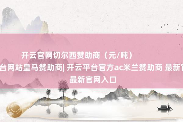 开云官网切尔西赞助商（元/吨）            -开云平台网站皇马赞助商| 开云平台官方ac米兰赞助商 最新官网入口