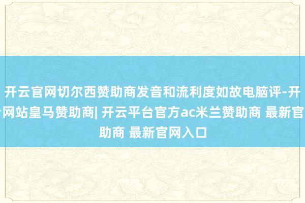 开云官网切尔西赞助商发音和流利度如故电脑评-开云平台网站皇马赞助商| 开云平台官方ac米兰赞助商 最新官网入口