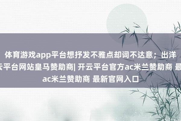 体育游戏app平台想抒发不雅点却词不达意；出洋旅行时-开云平台网站皇马赞助商| 开云平台官方ac米兰赞助商 最新官网入口