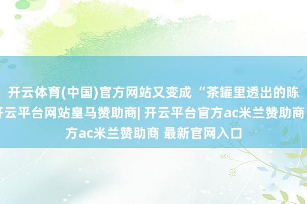 开云体育(中国)官方网站又变成 “茶罐里透出的陈年木质香”-开云平台网站皇马赞助商| 开云平台官方ac米兰赞助商 最新官网入口