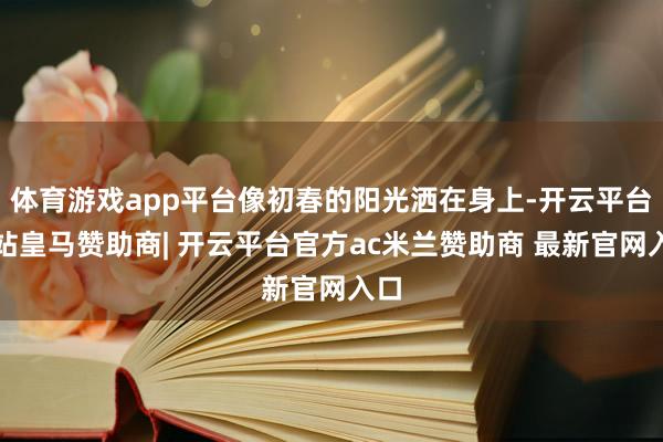 体育游戏app平台像初春的阳光洒在身上-开云平台网站皇马赞助商| 开云平台官方ac米兰赞助商 最新官网入口