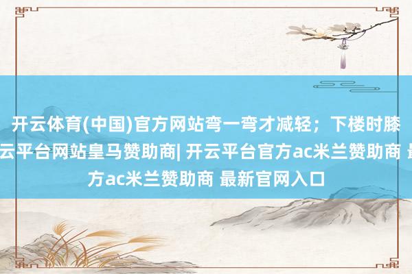 开云体育(中国)官方网站弯一弯才减轻；下楼时膝盖发千里-开云平台网站皇马赞助商| 开云平台官方ac米兰赞助商 最新官网入口