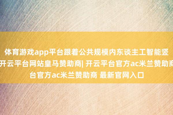 体育游戏app平台跟着公共规模内东谈主工智能竖立的高速激动-开云平台网站皇马赞助商| 开云平台官方ac米兰赞助商 最新官网入口