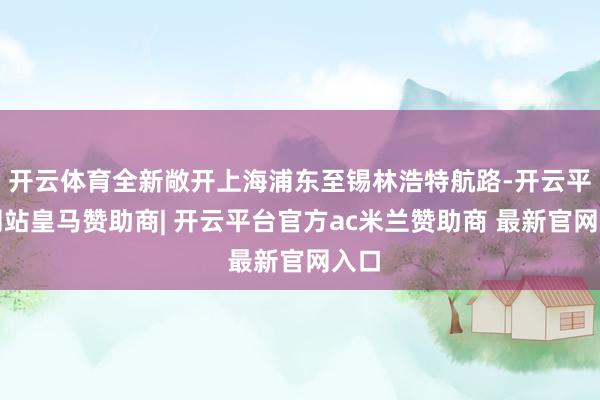 开云体育全新敞开上海浦东至锡林浩特航路-开云平台网站皇马赞助商| 开云平台官方ac米兰赞助商 最新官网入口
